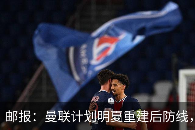 邮报:曼联计划明夏重建后防线,利马预计将离队